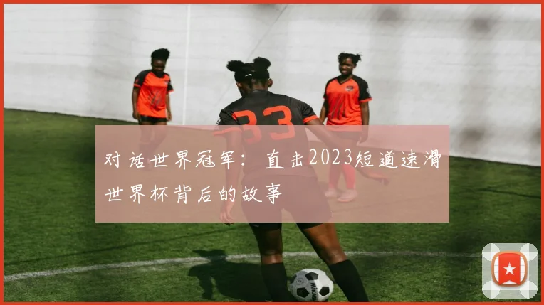对话世界冠军：直击2023短道速滑世界杯背后的故事
