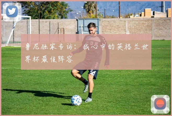 鲁尼独家专访：我心中的英格兰世界杯最佳阵容