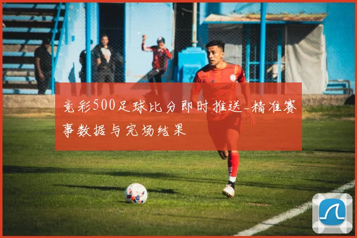 竞彩500足球比分即时推送_精准赛事数据与完场结果