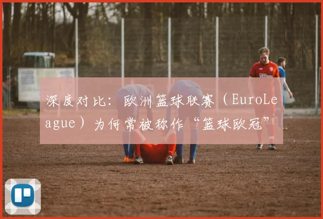 深度对比：欧洲篮球联赛（EuroLeague）为何常被称作“篮球欧冠”？