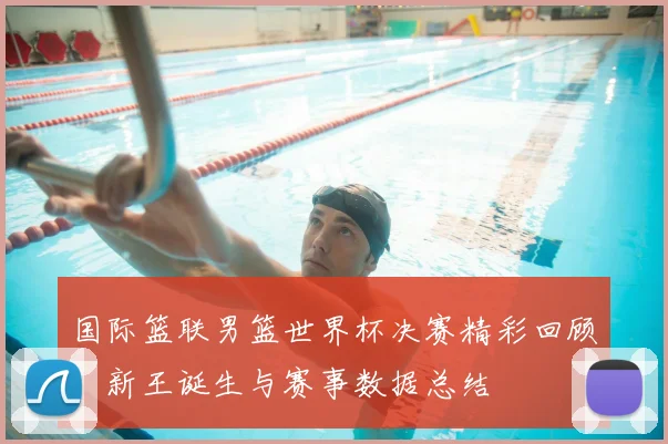 国际篮联男篮世界杯决赛精彩回顾:新王诞生与赛事数据总结