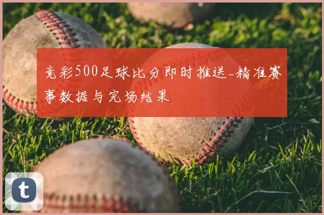 竞彩500足球比分即时推送_精准赛事数据与完场结果