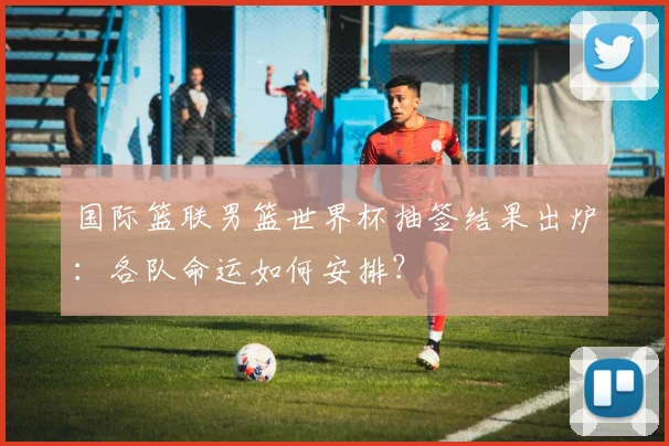 国际篮联男篮世界杯抽签结果出炉:各队命运如何安排?