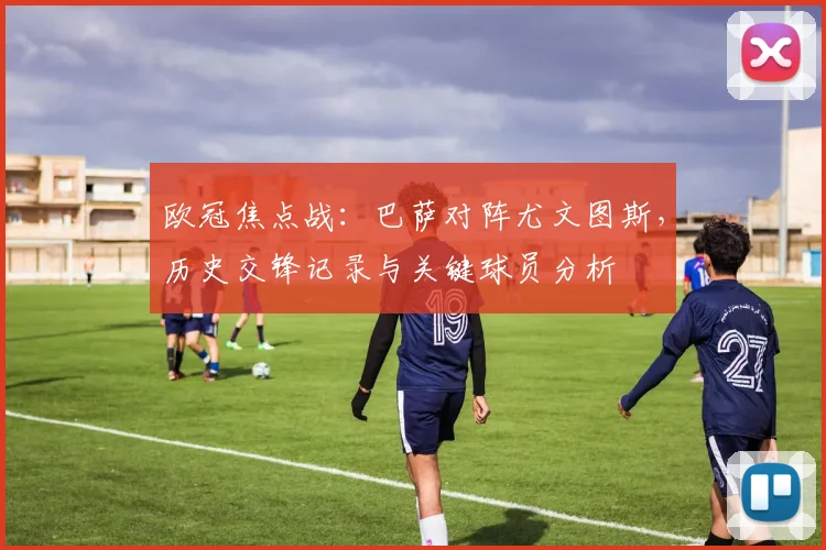 欧冠焦点战：巴萨对阵尤文图斯，历史交锋记录与关键球员分析