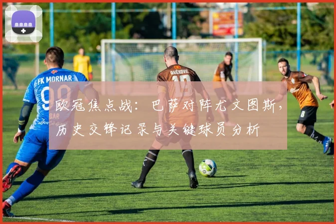 欧冠焦点战：巴萨对阵尤文图斯，历史交锋记录与关键球员分析