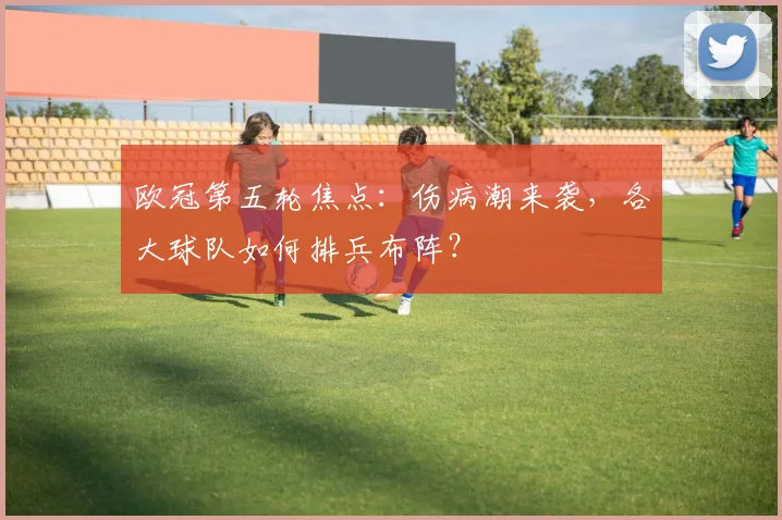 欧冠第五轮焦点:伤病潮来袭,各大球队如何排兵布阵?