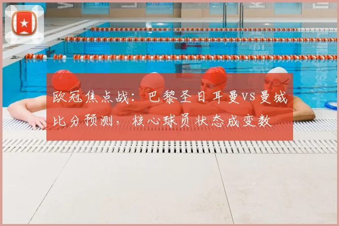 欧冠焦点战：巴黎圣日耳曼vs曼城比分预测，核心球员状态成变数