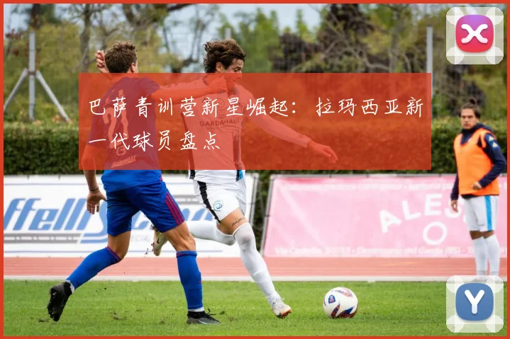巴萨青训营新星崛起：拉玛西亚新一代球员盘点