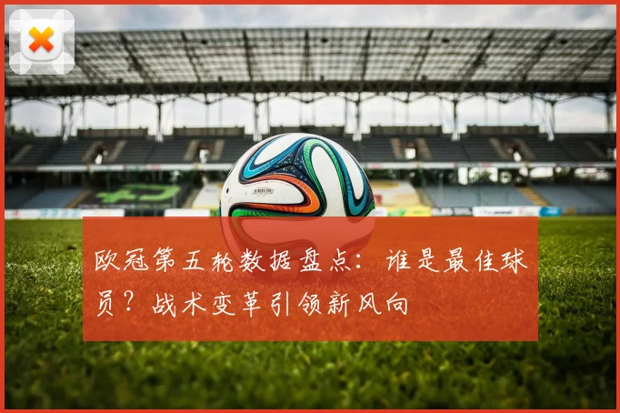 欧冠第五轮数据盘点：谁是最佳球员？战术变革引领新风向