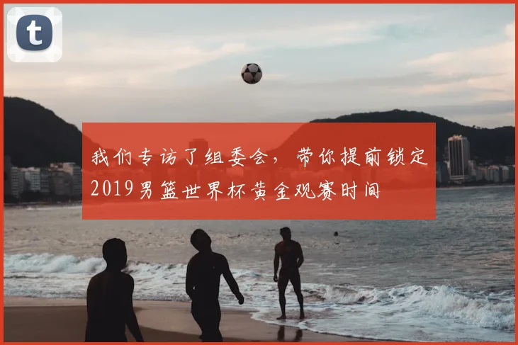 我们专访了组委会,带你提前锁定2019男篮世界杯黄金观赛时间
