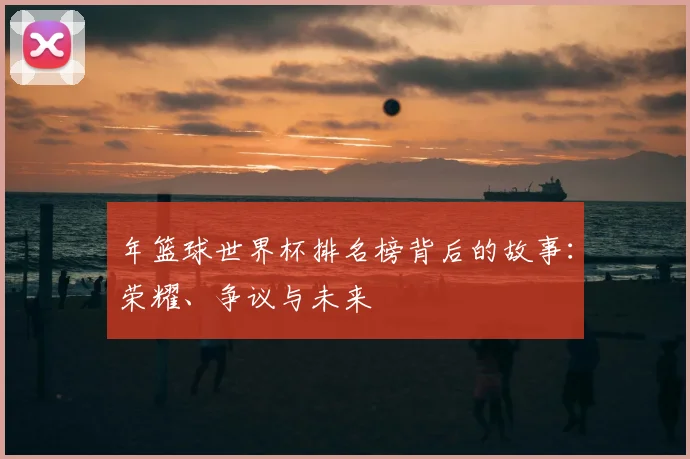 年篮球世界杯排名榜背后的故事：荣耀、争议与未来