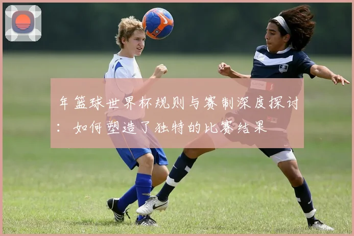 年篮球世界杯规则与赛制深度探讨：如何塑造了独特的比赛结果