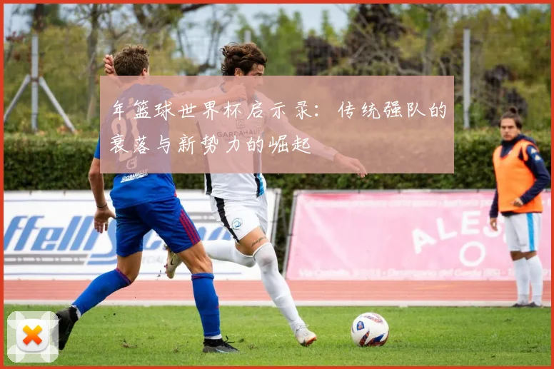 年篮球世界杯启示录：传统强队的衰落与新势力的崛起