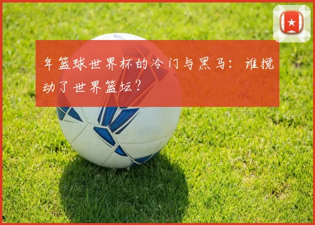 年篮球世界杯的冷门与黑马：谁搅动了世界篮坛？
