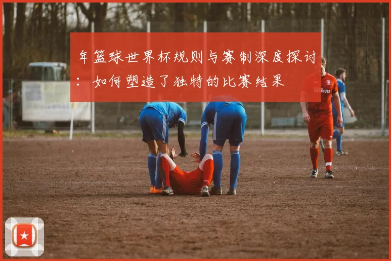 年篮球世界杯规则与赛制深度探讨：如何塑造了独特的比赛结果