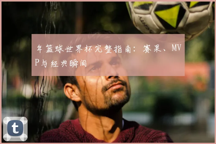 年篮球世界杯完整指南：赛果、MVP与经典瞬间