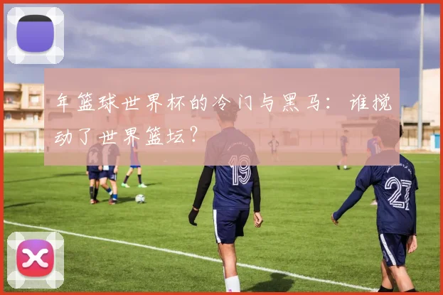 年篮球世界杯的冷门与黑马：谁搅动了世界篮坛？