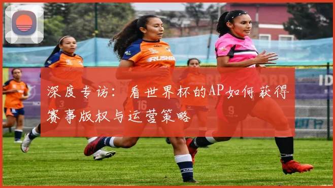 深度专访：看世界杯的AP如何获得赛事版权与运营策略