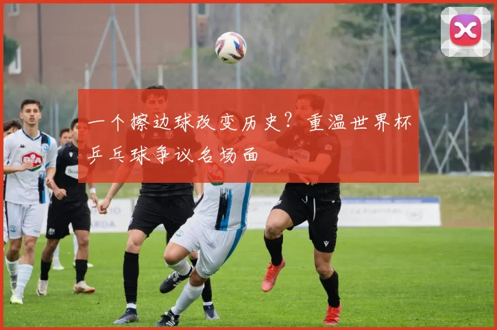 一个擦边球改变历史?重温世界杯乒乓球争议名场面